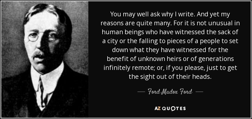 You may well ask why I write. And yet my reasons are quite many. For it is not unusual in human beings who have witnessed the sack of a city or the falling to pieces of a people to set down what they have witnessed for the benefit of unknown heirs or of generations infinitely remote; or, if you please, just to get the sight out of their heads. - Ford Madox Ford