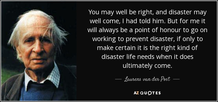 You may well be right, and disaster may well come, I had told him. But for me it will always be a point of honour to go on working to prevent disaster, if only to make certain it is the right kind of disaster life needs when it does ultimately come. - Laurens van der Post