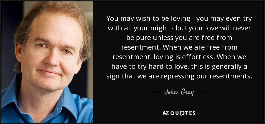 You may wish to be loving - you may even try with all your might - but your love will never be pure unless you are free from resentment. When we are free from resentment, loving is effortless. When we have to try hard to love, this is generally a sign that we are repressing our resentments. - John  Gray