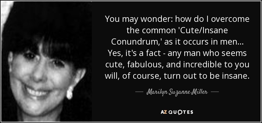 You may wonder: how do I overcome the common 'Cute/Insane Conundrum,' as it occurs in men ... Yes, it's a fact - any man who seems cute, fabulous, and incredible to you will, of course, turn out to be insane. - Marilyn Suzanne Miller