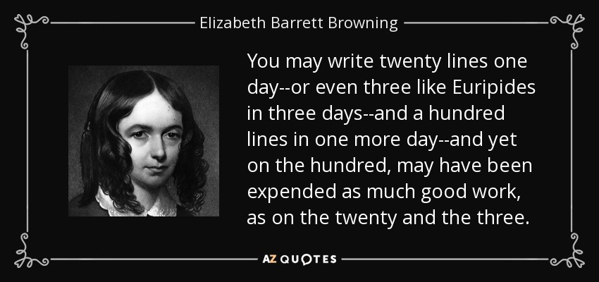 You may write twenty lines one day--or even three like Euripides in three days--and a hundred lines in one more day--and yet on the hundred, may have been expended as much good work, as on the twenty and the three. - Elizabeth Barrett Browning