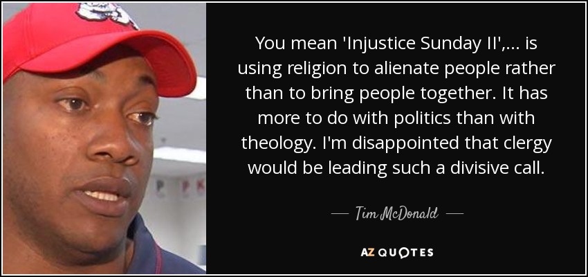 You mean 'Injustice Sunday II', ... is using religion to alienate people rather than to bring people together. It has more to do with politics than with theology. I'm disappointed that clergy would be leading such a divisive call. - Tim McDonald