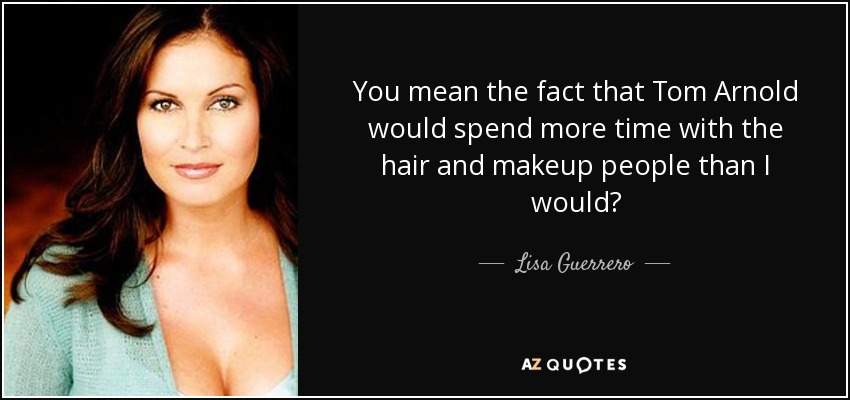 You mean the fact that Tom Arnold would spend more time with the hair and makeup people than I would? - Lisa Guerrero