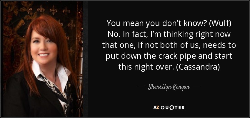 You mean you don’t know? (Wulf) No. In fact, I’m thinking right now that one, if not both of us, needs to put down the crack pipe and start this night over. (Cassandra) - Sherrilyn Kenyon