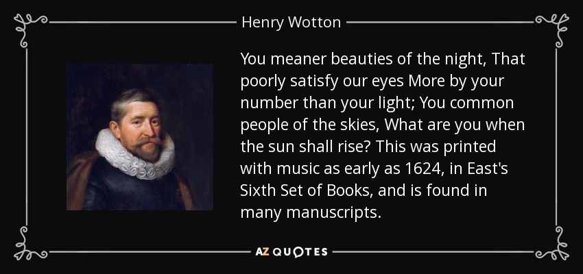 You meaner beauties of the night, That poorly satisfy our eyes More by your number than your light; You common people of the skies, What are you when the sun shall rise? This was printed with music as early as 1624, in East's Sixth Set of Books, and is found in many manuscripts. - Henry Wotton