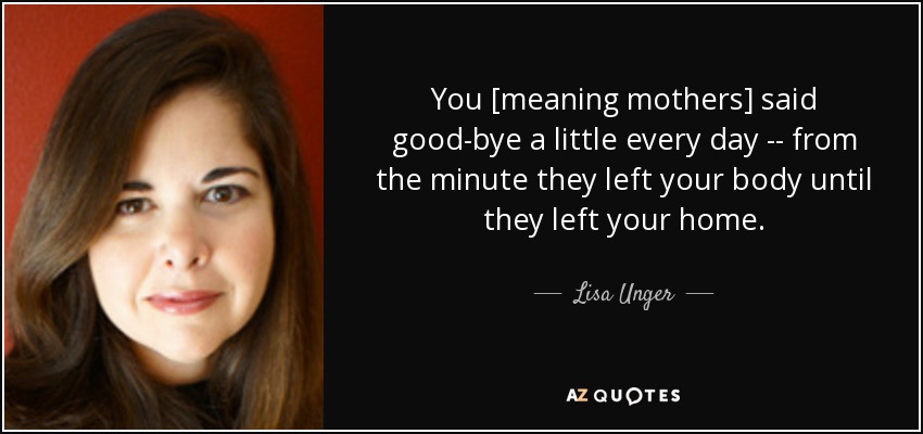 You [meaning mothers] said good-bye a little every day -- from the minute they left your body until they left your home. - Lisa Unger