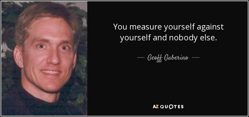 You measure yourself against yourself and nobody else. - Geoff Gaberino