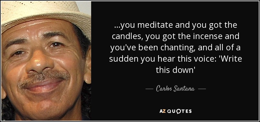 ...you meditate and you got the candles, you got the incense and you've been chanting, and all of a sudden you hear this voice: 'Write this down' - Carlos Santana