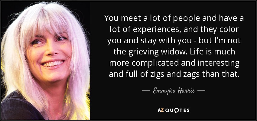 You meet a lot of people and have a lot of experiences, and they color you and stay with you - but I'm not the grieving widow. Life is much more complicated and interesting and full of zigs and zags than that. - Emmylou Harris