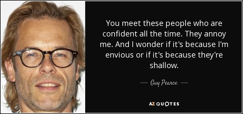 You meet these people who are confident all the time. They annoy me. And I wonder if it's because I'm envious or if it's because they're shallow. - Guy Pearce