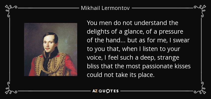 You men do not understand the delights of a glance, of a pressure of the hand... but as for me, I swear to you that, when I listen to your voice, I feel such a deep, strange bliss that the most passionate kisses could not take its place. - Mikhail Lermontov