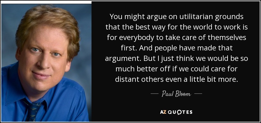 You might argue on utilitarian grounds that the best way for the world to work is for everybody to take care of themselves first. And people have made that argument. But I just think we would be so much better off if we could care for distant others even a little bit more. - Paul Bloom