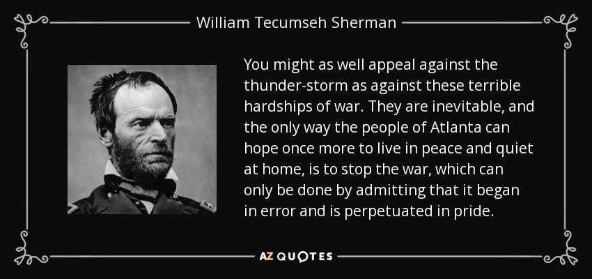 You might as well appeal against the thunder-storm as against these terrible hardships of war. They are inevitable, and the only way the people of Atlanta can hope once more to live in peace and quiet at home, is to stop the war, which can only be done by admitting that it began in error and is perpetuated in pride. - William Tecumseh Sherman