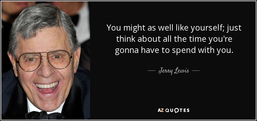 You might as well like yourself; just think about all the time you're gonna have to spend with you. - Jerry Lewis