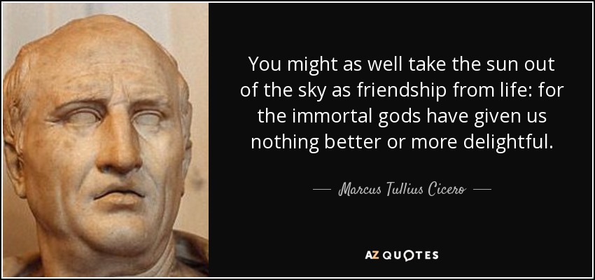 You might as well take the sun out of the sky as friendship from life: for the immortal gods have given us nothing better or more delightful. - Marcus Tullius Cicero