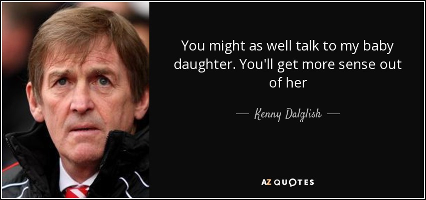 You might as well talk to my baby daughter. You'll get more sense out of her - Kenny Dalglish