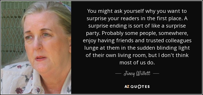 You might ask yourself why you want to surprise your readers in the first place. A surprise ending is sort of like a surprise party. Probably some people, somewhere, enjoy having friends and trusted colleagues lunge at them in the sudden blinding light of their own living room, but I don't think most of us do. - Jincy Willett
