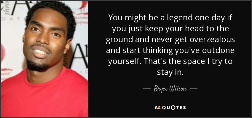 You might be a legend one day if you just keep your head to the ground and never get overzealous and start thinking you've outdone yourself. That's the space I try to stay in. - Bryce Wilson