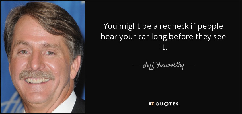 You might be a redneck if people hear your car long before they see it. - Jeff Foxworthy