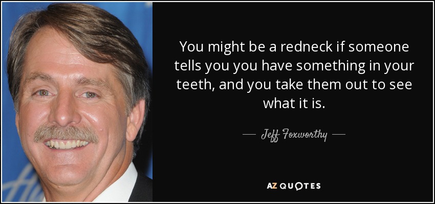 You might be a redneck if someone tells you you have something in your teeth, and you take them out to see what it is. - Jeff Foxworthy
