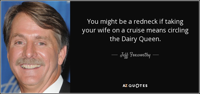 You might be a redneck if taking your wife on a cruise means circling the Dairy Queen. - Jeff Foxworthy