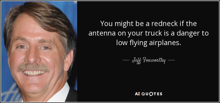 You might be a redneck if the antenna on your truck is a danger to low flying airplanes. - Jeff Foxworthy