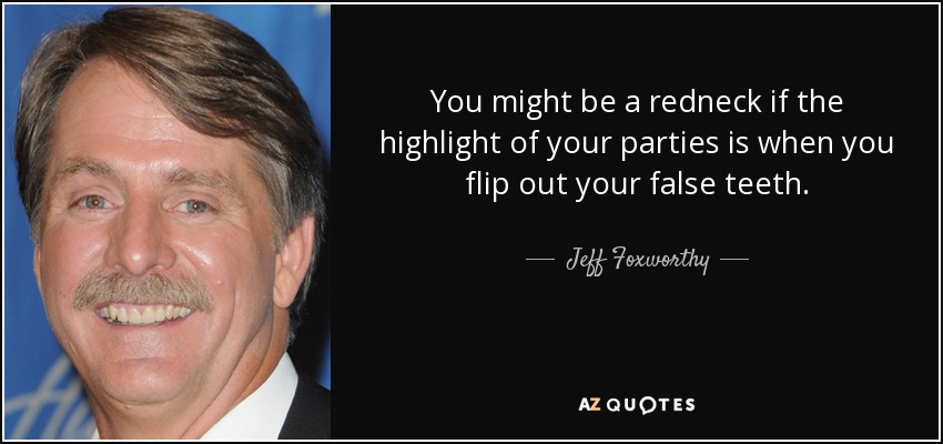 You might be a redneck if the highlight of your parties is when you flip out your false teeth. - Jeff Foxworthy