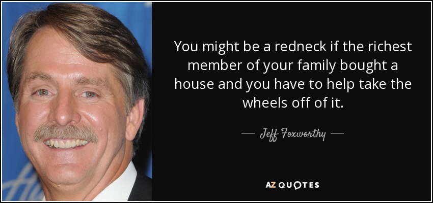 You might be a redneck if the richest member of your family bought a house and you have to help take the wheels off of it. - Jeff Foxworthy