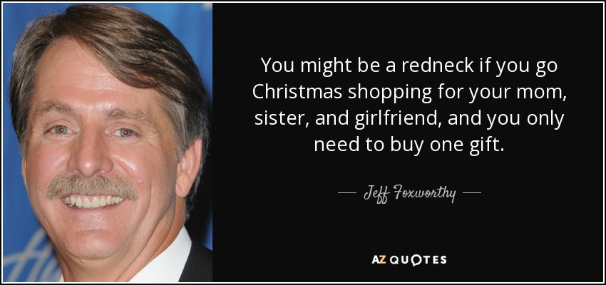 You might be a redneck if you go Christmas shopping for your mom, sister, and girlfriend, and you only need to buy one gift. - Jeff Foxworthy