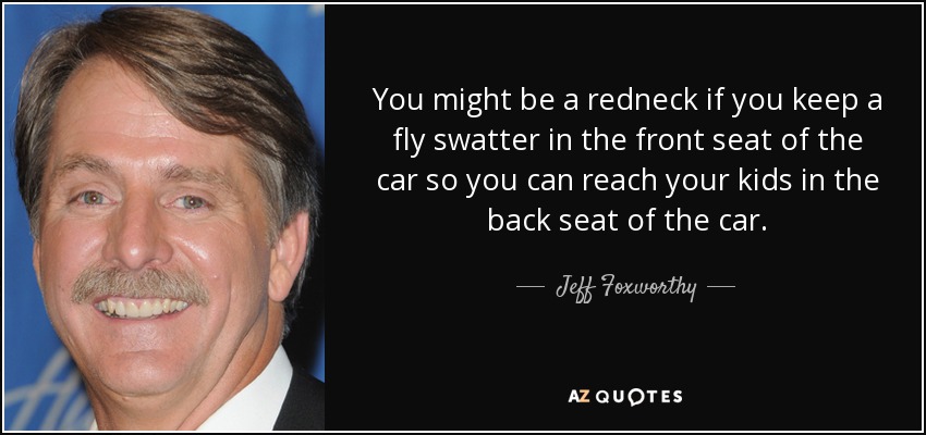 You might be a redneck if you keep a fly swatter in the front seat of the car so you can reach your kids in the back seat of the car. - Jeff Foxworthy