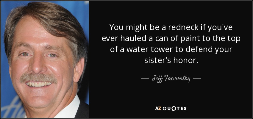 You might be a redneck if you've ever hauled a can of paint to the top of a water tower to defend your sister's honor. - Jeff Foxworthy