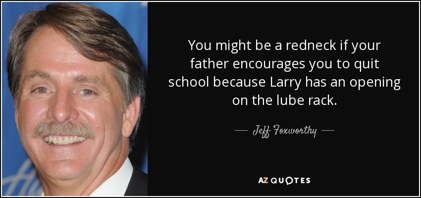 You might be a redneck if your father encourages you to quit school because Larry has an opening on the lube rack. - Jeff Foxworthy