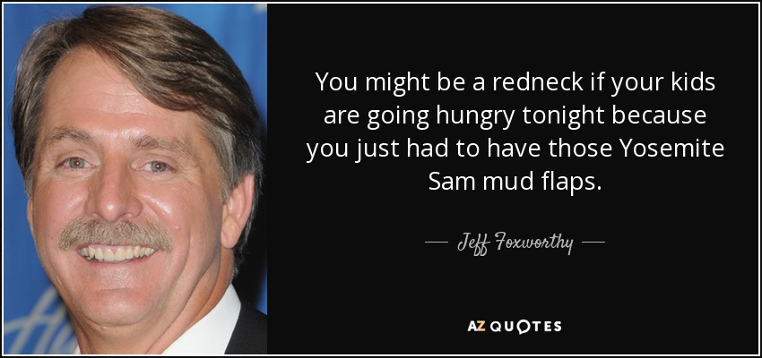 You might be a redneck if your kids are going hungry tonight because you just had to have those Yosemite Sam mud flaps. - Jeff Foxworthy