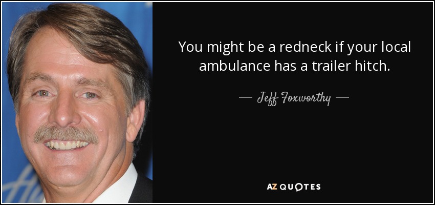 You might be a redneck if your local ambulance has a trailer hitch. - Jeff Foxworthy