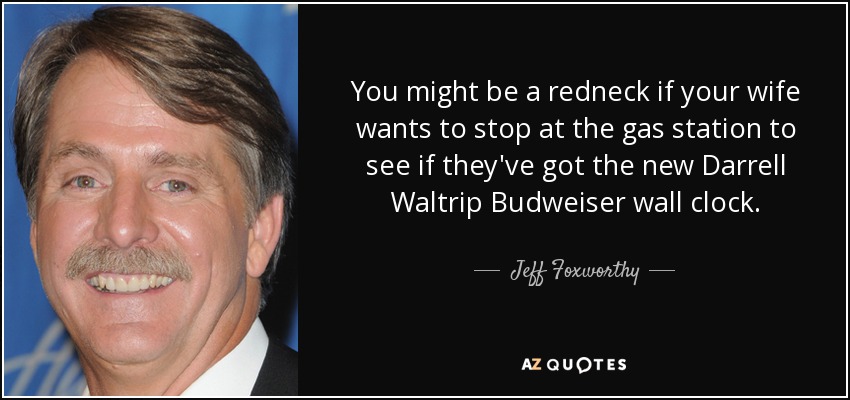You might be a redneck if your wife wants to stop at the gas station to see if they've got the new Darrell Waltrip Budweiser wall clock. - Jeff Foxworthy