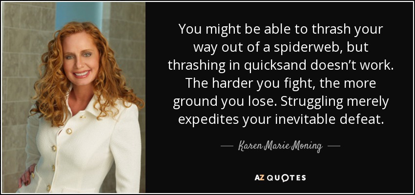 You might be able to thrash your way out of a spiderweb, but thrashing in quicksand doesn’t work. The harder you fight, the more ground you lose. Struggling merely expedites your inevitable defeat. - Karen Marie Moning
