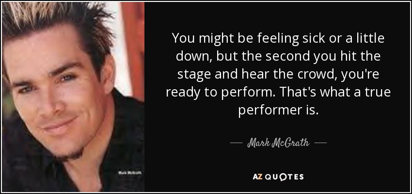 You might be feeling sick or a little down, but the second you hit the stage and hear the crowd, you're ready to perform. That's what a true performer is. - Mark McGrath
