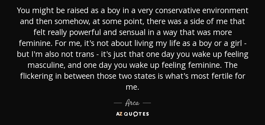 You might be raised as a boy in a very conservative environment and then somehow, at some point, there was a side of me that felt really powerful and sensual in a way that was more feminine. For me, it's not about living my life as a boy or a girl - but I'm also not trans - it's just that one day you wake up feeling masculine, and one day you wake up feeling feminine. The flickering in between those two states is what's most fertile for me. - Arca