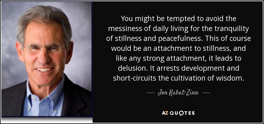 You might be tempted to avoid the messiness of daily living for the tranquility of stillness and peacefulness. This of course would be an attachment to stillness, and like any strong attachment, it leads to delusion. It arrests development and short-circuits the cultivation of wisdom. - Jon Kabat-Zinn