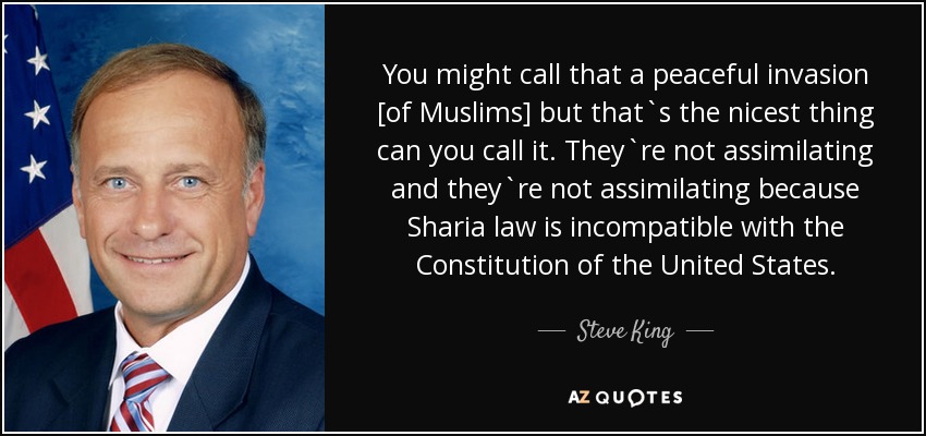 You might call that a peaceful invasion [of Muslims] but that`s the nicest thing can you call it. They`re not assimilating and they`re not assimilating because Sharia law is incompatible with the Constitution of the United States. - Steve King