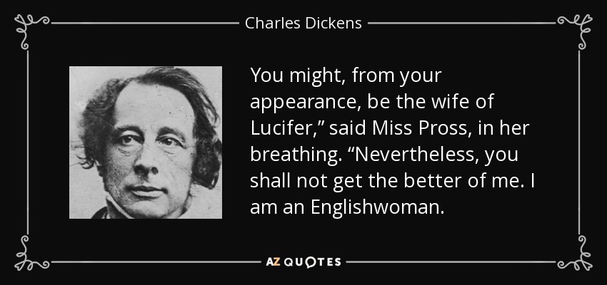 You might, from your appearance, be the wife of Lucifer,” said Miss Pross, in her breathing. “Nevertheless, you shall not get the better of me. I am an Englishwoman. - Charles Dickens