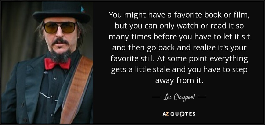 You might have a favorite book or film, but you can only watch or read it so many times before you have to let it sit and then go back and realize it's your favorite still. At some point everything gets a little stale and you have to step away from it. - Les Claypool