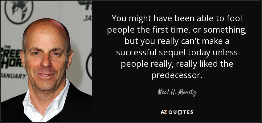 You might have been able to fool people the first time, or something, but you really can't make a successful sequel today unless people really, really liked the predecessor. - Neal H. Moritz