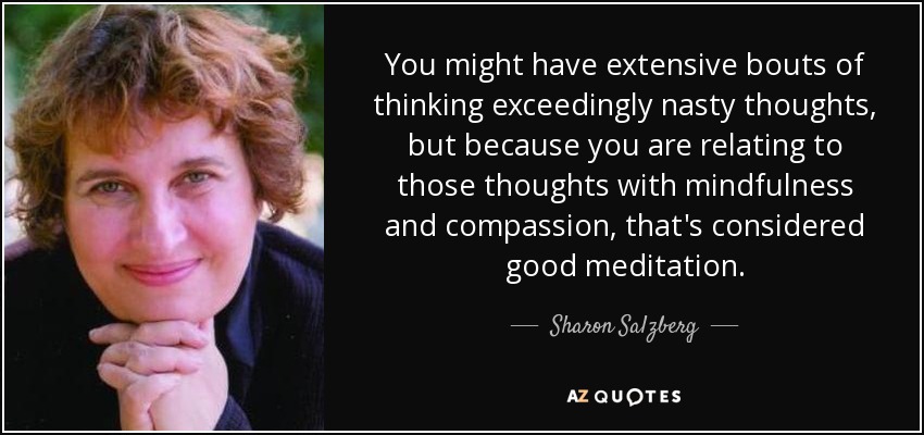 You might have extensive bouts of thinking exceedingly nasty thoughts, but because you are relating to those thoughts with mindfulness and compassion, that's considered good meditation. - Sharon Salzberg