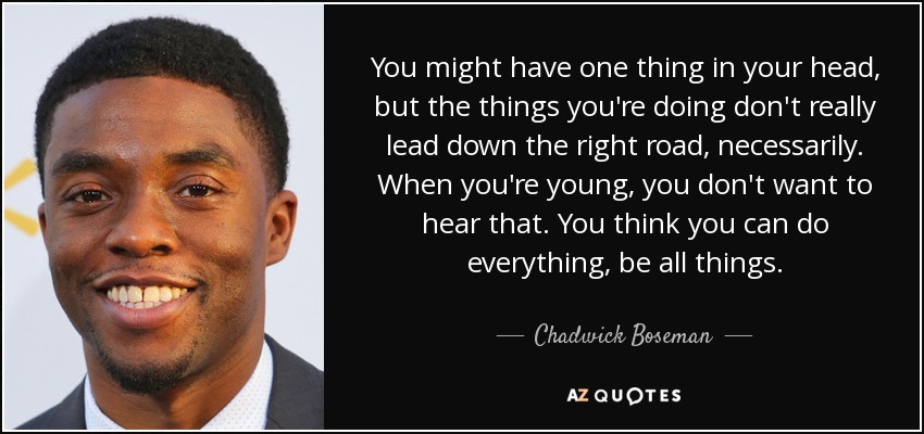 You might have one thing in your head, but the things you're doing don't really lead down the right road, necessarily. When you're young, you don't want to hear that. You think you can do everything, be all things. - Chadwick Boseman