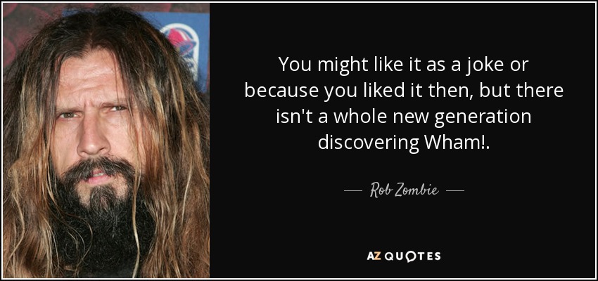 You might like it as a joke or because you liked it then, but there isn't a whole new generation discovering Wham!. - Rob Zombie