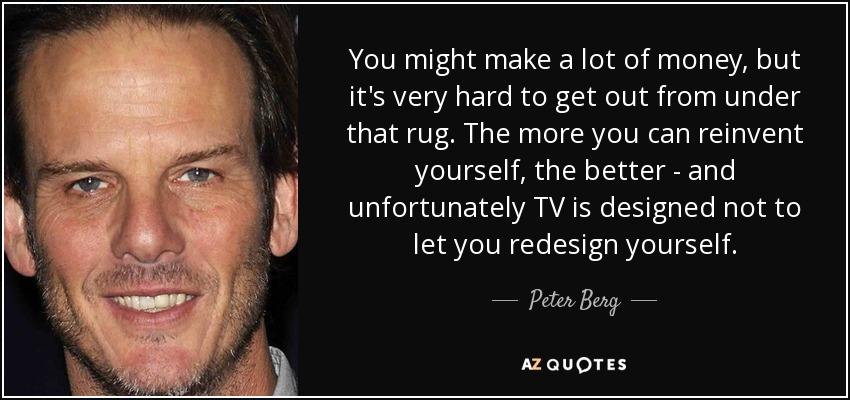 You might make a lot of money, but it's very hard to get out from under that rug. The more you can reinvent yourself, the better - and unfortunately TV is designed not to let you redesign yourself. - Peter Berg