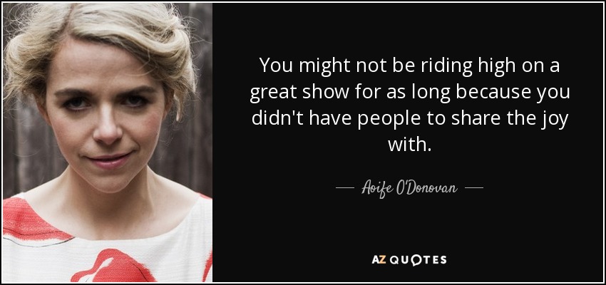 You might not be riding high on a great show for as long because you didn't have people to share the joy with. - Aoife O'Donovan
