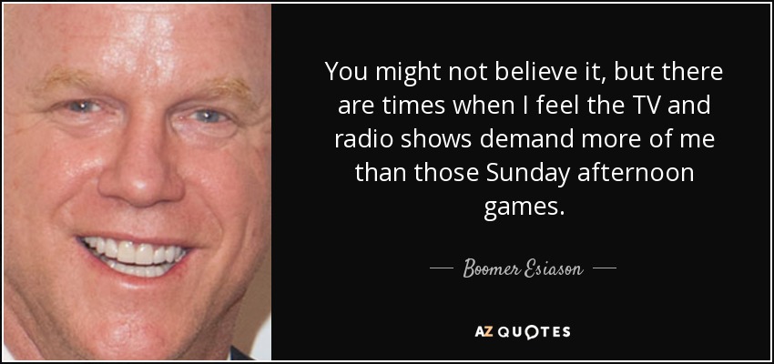 You might not believe it, but there are times when I feel the TV and radio shows demand more of me than those Sunday afternoon games. - Boomer Esiason