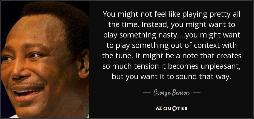 You might not feel like playing pretty all the time. Instead, you might want to play something nasty....you might want to play something out of context with the tune. It might be a note that creates so much tension it becomes unpleasant, but you want it to sound that way. - George Benson